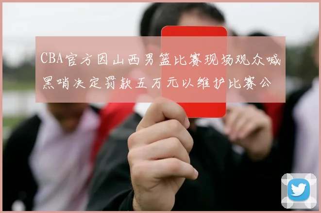 CBA官方因山西男篮比赛现场观众喊黑哨决定罚款五万元以维护比赛公正性