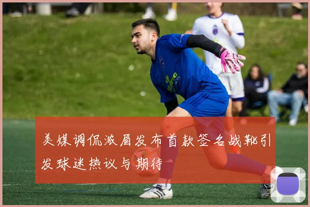 美媒调侃浓眉发布首款签名战靴引发球迷热议与期待