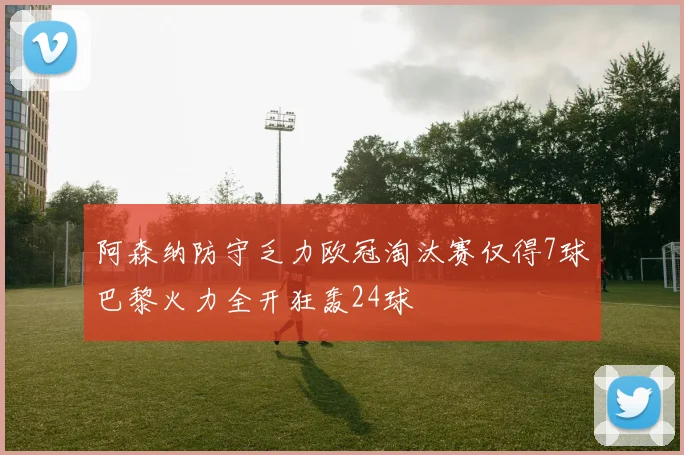 阿森纳防守乏力欧冠淘汰赛仅得7球巴黎火力全开狂轰24球