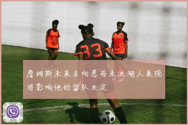 詹姆斯未来去向悬而未决湖人表现将影响他的留队决定