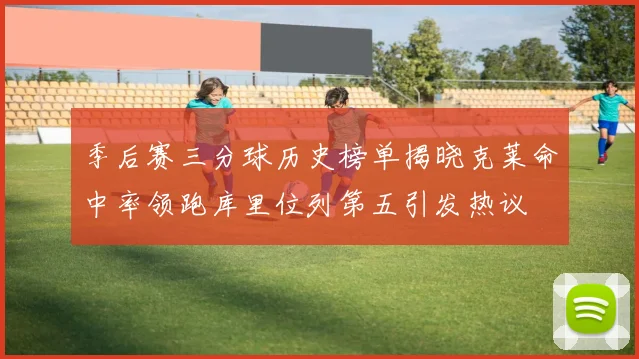 季后赛三分球历史榜单揭晓克莱命中率领跑库里位列第五引发热议