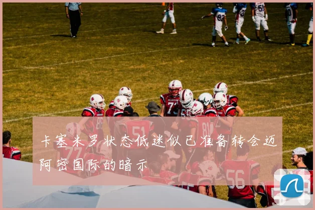 卡塞米罗状态低迷似已准备转会迈阿密国际的暗示