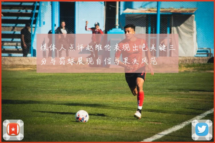 媒体人点评赵维伦表现出色关键三分与罚球展现自信与果决风范