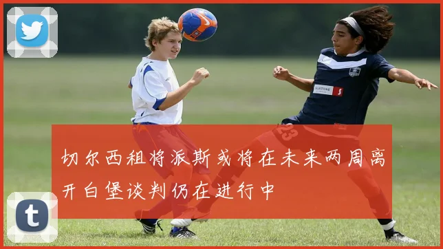 切尔西租将派斯或将在未来两周离开白堡谈判仍在进行中
