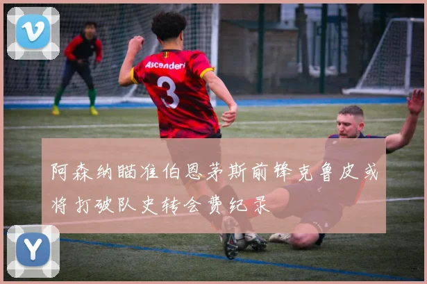 阿森纳瞄准伯恩茅斯前锋克鲁皮或将打破队史转会费纪录