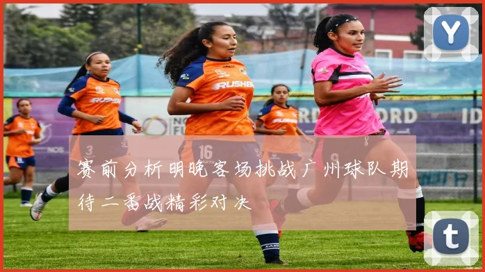 赛前分析明晚客场挑战广州球队期待二番战精彩对决