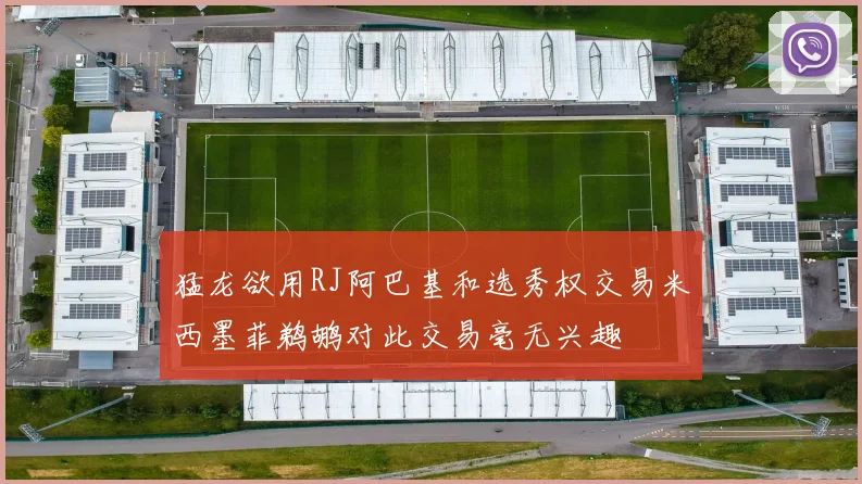 猛龙欲用RJ阿巴基和选秀权交易米西墨菲鹈鹕对此交易毫无兴趣