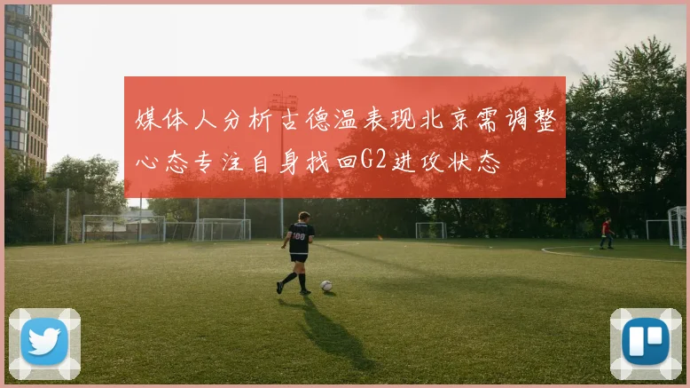 媒体人分析古德温表现北京需调整心态专注自身找回G2进攻状态