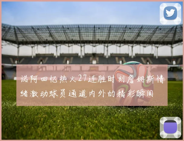 诺阿回忆热火27连胜时刻詹姆斯情绪激动球员通道内外的精彩瞬间