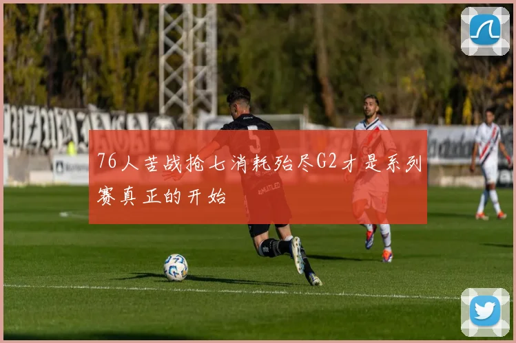 76人苦战抢七消耗殆尽G2才是系列赛真正的开始
