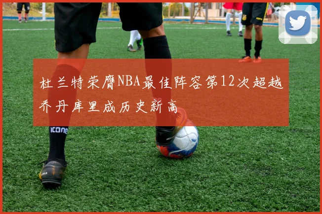 杜兰特荣膺NBA最佳阵容第12次超越乔丹库里成历史新高
